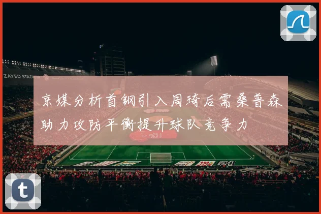 京媒分析首钢引入周琦后需桑普森助力攻防平衡提升球队竞争力