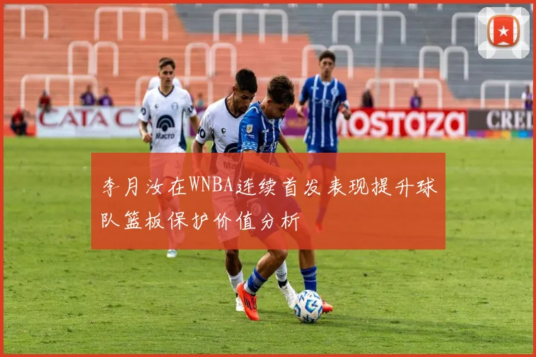 李月汝在WNBA连续首发表现提升球队篮板保护价值分析