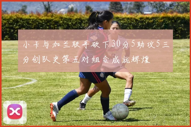 小卡与加兰联手砍下30分5助攻5三分创队史第五对组合成就辉煌