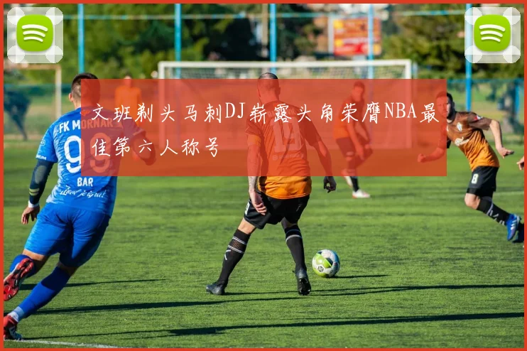 文班剃头马刺DJ崭露头角荣膺NBA最佳第六人称号
