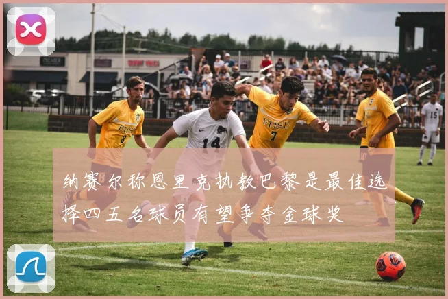 纳赛尔称恩里克执教巴黎是最佳选择四五名球员有望争夺金球奖