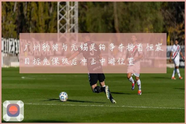 广州豹将与无锡吴钩争夺榜首恒宸目标先保级后冲击中游位置